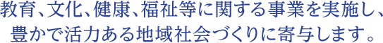 教育、文化、健康、福祉等に関する事業を実施し、豊かで活力ある地域社会づくりに寄与します。
